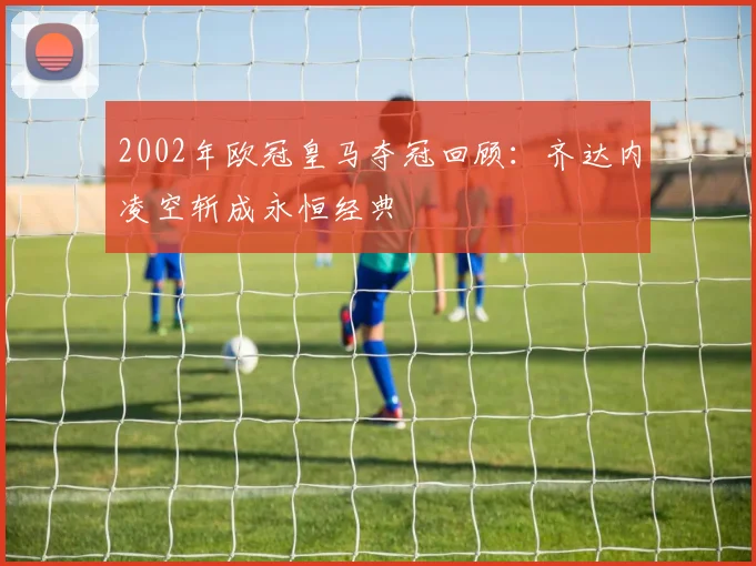 2002年欧冠皇马夺冠回顾：齐达内凌空斩成永恒经典